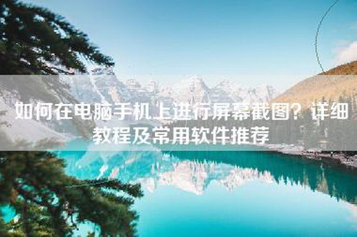 如何在电脑手机上进行屏幕截图？详细教程及常用软件推荐