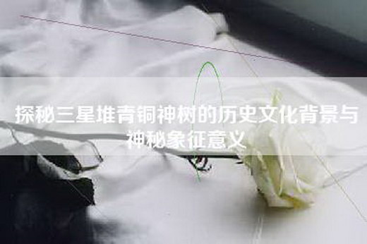 探秘三星堆青铜神树的历史文化背景与神秘象征意义