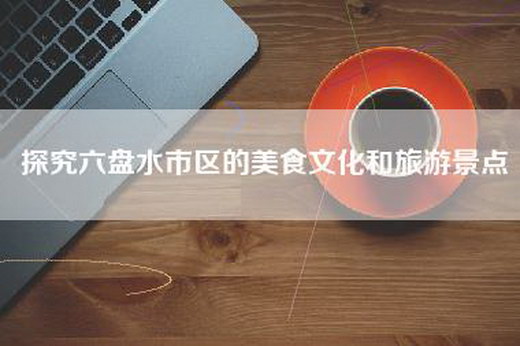 探究六盘水市区的美食文化和旅游景点