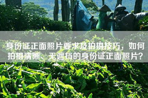 身份证正面照片要求及拍摄技巧，如何拍摄清晰、无遮挡的身份证正面照片？