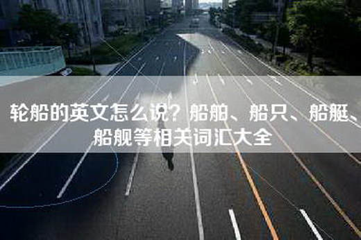 轮船的英文怎么说？船舶、船只、船艇、船舰等相关词汇大全