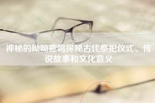 神秘的呦呦鹿鸣探秘古代祭祀仪式、传说故事和文化意义