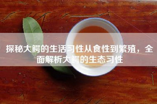 探秘大鳄的生活习性从食性到繁殖，全面解析大鳄的生态习性