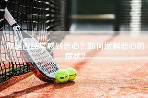 你是否经常感到恶心?如何缓解恶心的症状? 你是否经常感到恶心?如何缓解恶心的症状?