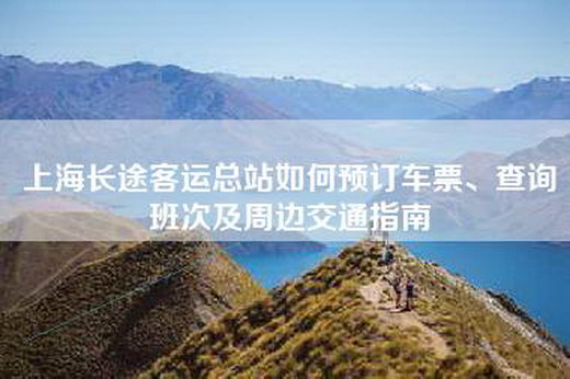 上海长途客运总站如何预订车票、查询班次及周边交通指南 上海长途客运总站如何预订车票、查询班次及周边交通指南