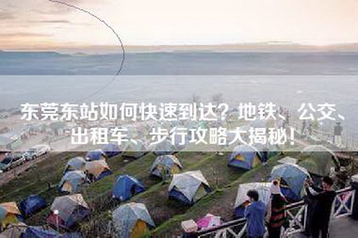 东莞东站如何快速到达?地铁、公交、出租车、步行攻略大揭秘!