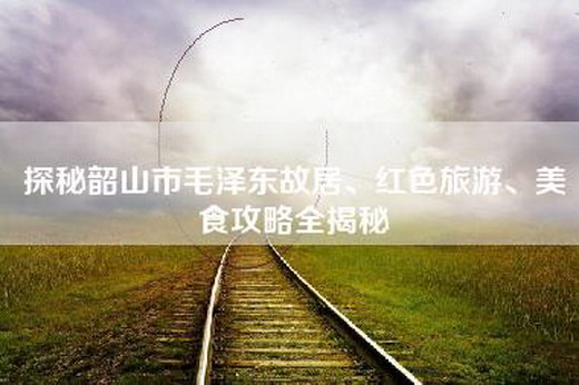 探秘韶山市毛泽东故居、红色旅游、美食攻略全揭秘