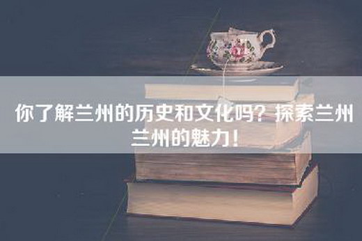 你了解兰州的历史和文化吗？探索兰州兰州的魅力！