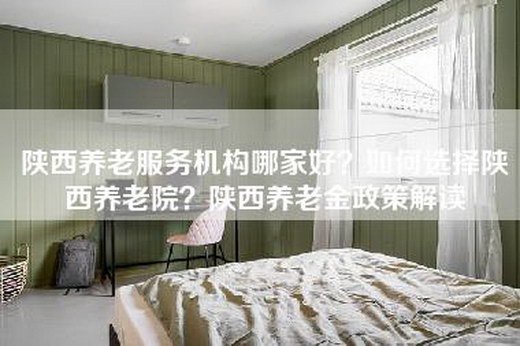 陕西养老服务机构哪家好？如何选择陕西养老院？陕西养老金政策解读