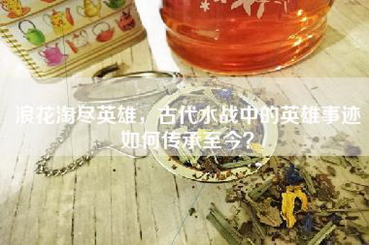 浪花淘尽英雄，古代水战中的英雄事迹如何传承至今？