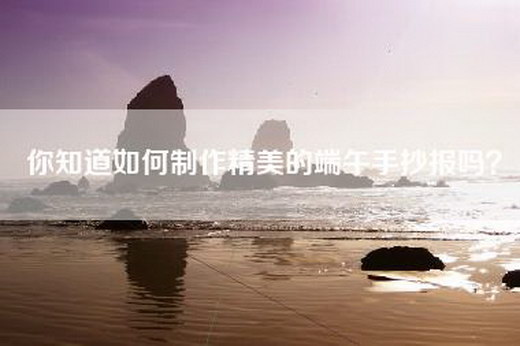 你知道如何制作精美的端午手抄报吗？