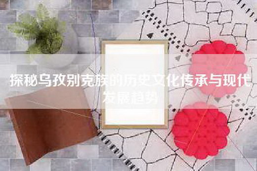 探秘乌孜别克族的历史文化传承与现代发展趋势