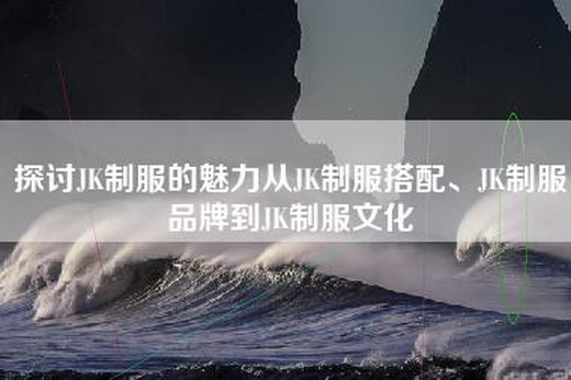 探讨JK制服的魅力从JK制服搭配、JK制服品牌到JK制服文化
