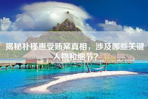 揭秘朴槿惠受贿案真相，涉及哪些关键人物和细节？