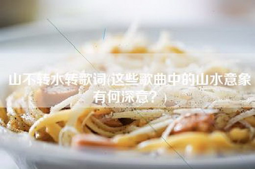 山不转水转歌词(这些歌曲中的山水意象有何深意？)