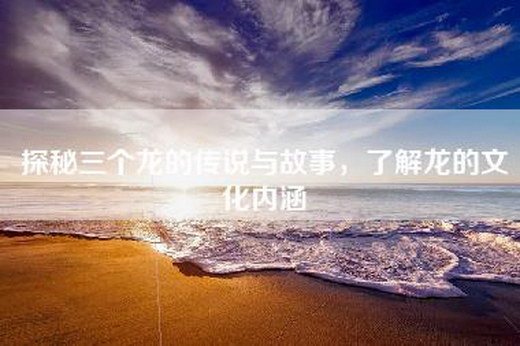 探秘三个龙的传说与故事，了解龙的文化内涵