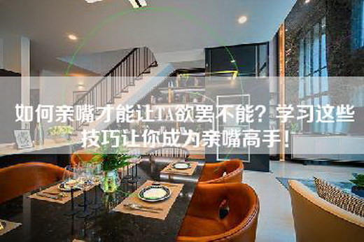 如何亲嘴才能让TA欲罢不能？学习这些技巧让你成为亲嘴高手！