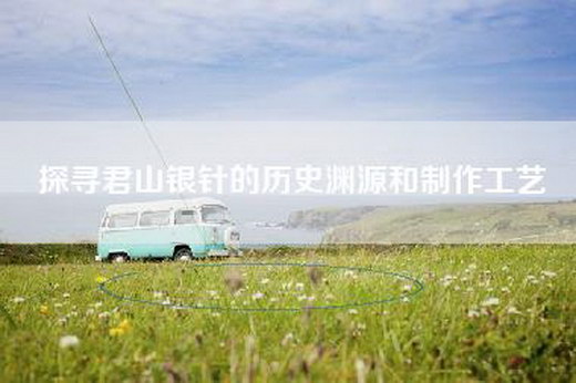 探寻君山银针的历史渊源和制作工艺