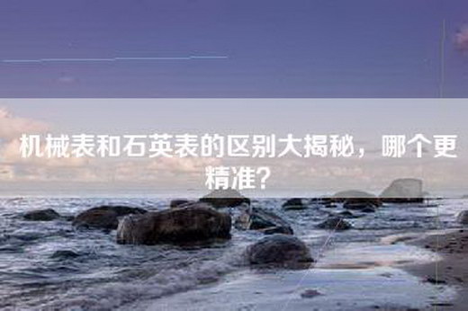 机械表和石英表的区别大揭秘,哪个更精准? 机械表和石英表的区别大揭秘,哪个更精准?