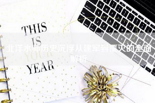 北洋水师历史沉浮从建军到覆灭的全面解析 北洋水师历史沉浮从建军到覆灭的全面解析