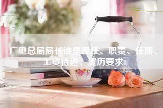 广电总局局长谁是现任、职责、任期、工资待遇、资历要求