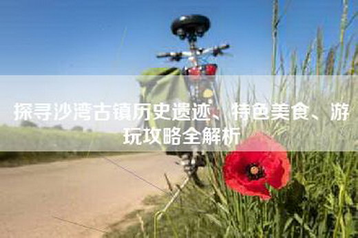 探寻沙湾古镇历史遗迹、特色美食、游玩攻略全解析
